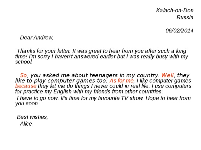 Kalach-on-Don Russia  06/02/2014  Dear Andrew,   Thanks for your letter. It was great to hear from you after such a long time! I’m sorry I haven’t answered earlier but I was really busy with my school.   So , you asked me about teenagers in my country. Well , they like to play computer games too. As for me , I like computer games because they let me do things I never could in real life .  I use computers for practice my English with my friends from other countries.  I have to go now. It’s time for my favourite TV show. Hope to hear from you soon.   Best wishes ,  Alice 