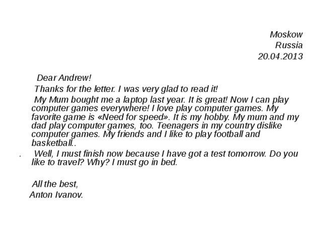  Moskow Russia 20.04.2013    Dear Andrew!  Thanks for the letter. I was very glad to read it!  My Mum bought me a laptop last year. It is great! Now I can play computer games everywhere! I love play computer games. My favorite game is «Need for speed». It is my hobby. My mum and my dad play computer games, too. Teenagers in my country dislike computer games. My friends and I like to play football and basketball.. .  Well, I must finish now because I have got a test tomorrow. Do you like to travel? Why? I must go in bed.   All the best,  Anton Ivanov. 