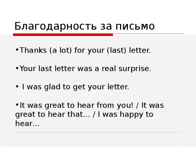 Благодарность за письмо  Thanks (a lot) for your (last) letter.  Your last letter was a real surprise.   I was glad to get your letter.  It was great to hear from you! / It was great to hear that… / I was happy to hear…   