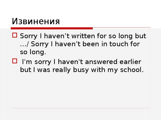 Извинения Sorry I haven’t written for so long but …/ Sorry I haven’t been in touch for so long.  I'm sorry I haven't answered earlier but I was really busy with my school.   