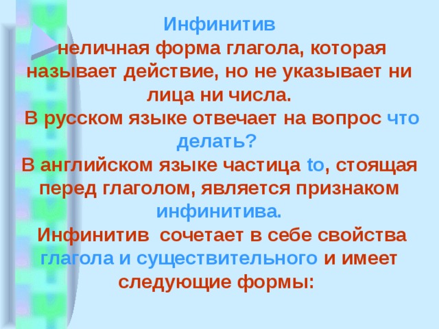 Инфинитив  неличная форма глагола, которая называет действие, но не указывает ни лица ни числа.  В русском языке отвечает на вопрос что делать? В английском языке частица to , стоящая перед глаголом, является признаком инфинитива.  Инфинитив сочетает в себе свойства глагола и существительного и имеет следующие формы: 