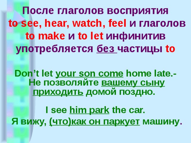 После глаголов восприятия  to see, hear, watch, feel и глаголов to make и to let инфинитив употребляется без частицы to  Don’t let your son come home late.-  Не позволяйте вашему сыну приходить домой поздно.  I see him park the car.  Я вижу, (что)как он паркует машину . 