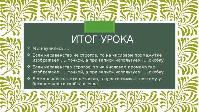 Итог урока Мы научились…. Если неравенство не строгое, то на числовом промежутке изображаем …. точкой, а при записи используем …..скобку Если неравенство строгое, то на числовом промежутке изображаем …. точкой, а при записи используем …..скобку Бесконечность – это не число, а просто символ, поэтому у бесконечности скобка всегда….. 