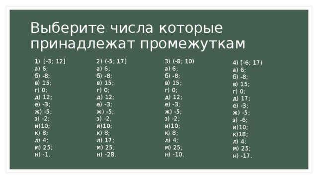 Выберите числа которые принадлежат промежуткам 2) (-5; 17] [-3; 12] 3) (-8; 10) а) 6; а) 6; а) 6; б) -8; б) -8; б) -8; в) 15; в) 15; в) 15; г) 0; г) 0; г) 0; д) 12; д) 12; д) 12; е) -3; е) -3; е) -3; ж) -5; ж) -5; ж) -5; з) -2; з) -2; з) -2; и)10; и)10; и)10; к) 8; к) 8; к) 8; л) 4; л) 17; л) 4; м) 25; м) 25; м) 25; н) -10. н) -28. н) -1. 4) [-6; 17) а) 6; б) -8; в) 15; г) 0; д) 17; е) -3; ж) -5; з) -6; и)10; к)18; л) 4; м) 25; н) -17. 