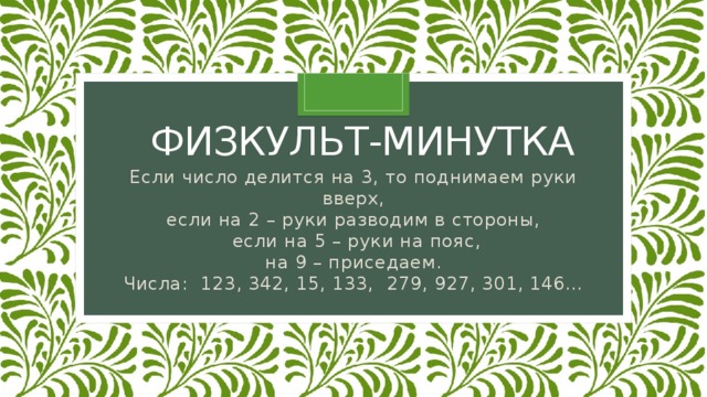 физкульт-минутка Если число делится на 3, то поднимаем руки вверх, если на 2 – руки разводим в стороны,   если на 5 – руки на пояс, на 9 – приседаем. Числа:  123, 342, 15, 133,  279, 927, 301, 146… 