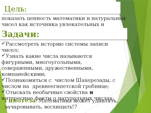 Цель: показать ценность математики и натуральных чисел как источника увлекательных и загадочных явлений. . Задачи: Рассмотреть историю системы записи чисел; Узнать какие числа называются фигурными, многоугольными, совершенными, дружественными, компанейскими; Познакомиться с числом Шахерезады, с числом на древнеегипетской гробнице; Отыскать необычные свойства и интересные факты о натуральных числах ; Гипотеза : Математика может удивлять, зачаровывать, восхищать!?  