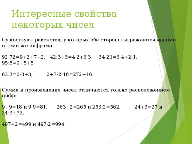 Интересные свойства некоторых чисел Существуют равенства, у которых обе стороны выражаются одними и теми же цифрами: 92-72=9+2+7+2, 42:3+3=4·2+3·3, 34-21=3·4+2-1, 95:5=9+5+5 63:3=6·3+3, 2+7·2·16=272+16. Сумма и произведение чисел отличаются только расположением цифр: 9+9=18 и 9·9=81, 263+2=265 и 263·2=562, 24+3=27 и 24·3=72, 497+2=499 и 497·2=994 