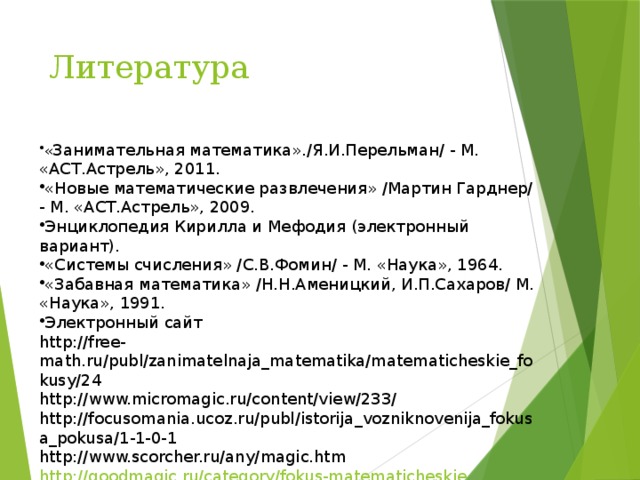 Литература « Занимательная математика»./Я.И.Перельман/ - М. «АСТ.Астрель», 2011. «Новые математические развлечения» /Мартин Гарднер/ - М. «АСТ.Астрель», 2009. Энциклопедия Кирилла и Мефодия (электронный вариант). «Системы счисления» /С.В.Фомин/ - М. «Наука», 1964. «Забавная математика» /Н.Н.Аменицкий, И.П.Сахаров/ М. «Наука», 1991. Электронный сайт http://free-math.ru/publ/zanimatelnaja_matematika/matematicheskie_fokusy/24 http://www.micromagic.ru/content/view/233/ http://focusomania.ucoz.ru/publ/istorija_vozniknovenija_fokusa_pokusa/1-1-0-1 http://www.scorcher.ru/any/magic.htm http://goodmagic.ru/category/fokus-matematicheskie 