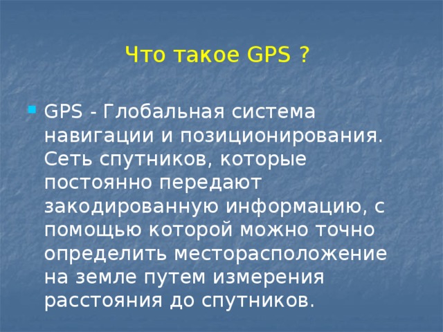 Что такое GPS ? GPS - Глобальная система навигации и позиционирования. Сеть спутников, которые постоянно передают закодированную информацию, с помощью которой можно точно определить месторасположение на земле путем измерения расстояния до спутников. 