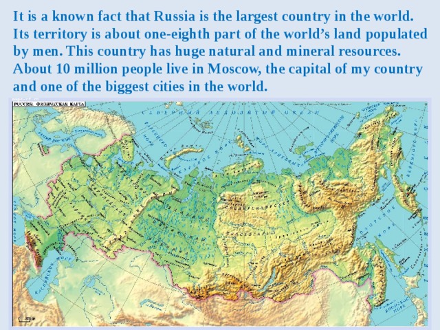 It is a known fact that Russia is the largest country in the world.  Its territory is about one-eighth part of the world’s land populated by men. This country has huge natural and mineral resources. About 10 million people live in Moscow, the capital of my country and one of the biggest cities in the world. 