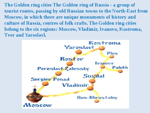 The Golden ring cities The Golden ring of Russia - a group of tourist routes, passing by old Russian towns to the North-East from Moscow, in which there are unique monuments of history and culture of Russia, centres of folk crafts. The Golden ring cities belong to the six regions: Moscow, Vladimir, Ivanovo, Kostroma, Tver and Yaroslavl. 