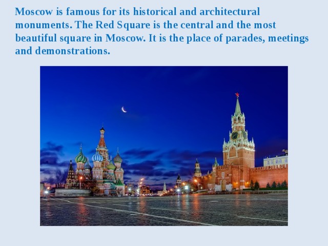 Moscow is famous for its historical and architectural monuments. The Red Square is the central and the most beautiful square in Moscow. It is the place of parades, meetings and demonstrations. 