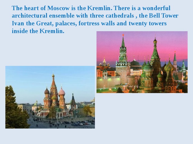 The heart of Moscow is the Kremlin. There is a wonderful architectural ensemble with three cathedrals , the Bell Tower Ivan the Great, palaces, fortress walls and twenty towers inside the Kremlin. 