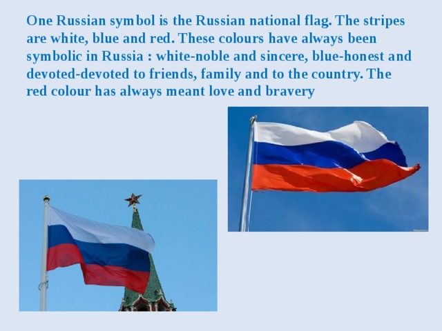 One Russian symbol is the Russian national flag. The stripes are white, blue and red. These colours have always been symbolic in Russia : white-noble and sincere, blue-honest and devoted-devoted to friends, family and to the country. The red colour has always meant love and bravery 