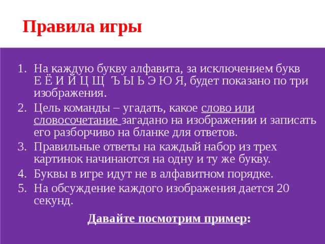 Правила игры На каждую букву алфавита, за исключением букв Е Ё И Й Ц Щ Ъ Ы Ь Э Ю Я, будет показано по три изображения . Цель команды – угадать, какое слово или словосочетание загадано на изображении и записать его разборчиво на бланке для ответов. Правильные ответы на каждый набор из трех картинок начинаются на одну и ту же букву. Буквы в игре идут не в алфавитном порядке. На обсуждение каждого изображения дается 20 секунд. На каждую букву алфавита, за исключением букв Е Ё И Й Ц Щ Ъ Ы Ь Э Ю Я, будет показано по три изображения . Цель команды – угадать, какое слово или словосочетание загадано на изображении и записать его разборчиво на бланке для ответов. Правильные ответы на каждый набор из трех картинок начинаются на одну и ту же букву. Буквы в игре идут не в алфавитном порядке. На обсуждение каждого изображения дается 20 секунд.  Давайте посмотрим пример :