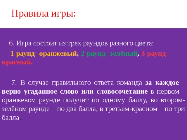 Правила игры:  6. Игра состоит из трех раундов разного цвета:  1 раунд- оранжевый , 2 раунд- зелёный , 3 раунд- красный.  7. В случае правильного ответа команда за каждое верно угаданное слово  или словосочетание в первом оранжевом раунде получит по одному баллу, во втором- зелёном раунде – по два балла, в третьем-красном – по три балла .