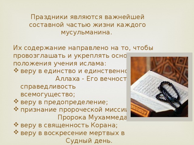 Праздники являются важнейшей составной частью жизни каждого мусульманина. Их содержание направлено на то, чтобы провозглашать и укреплять основные положения учения ислама: веру в единство и единственность Аллаха - Его вечность, справедливость и всемогущество; веру в предопределение; признание пророческой миссии Пророка Мухаммеда; веру в священность Корана; веру в воскресение мертвых в Судный день. 