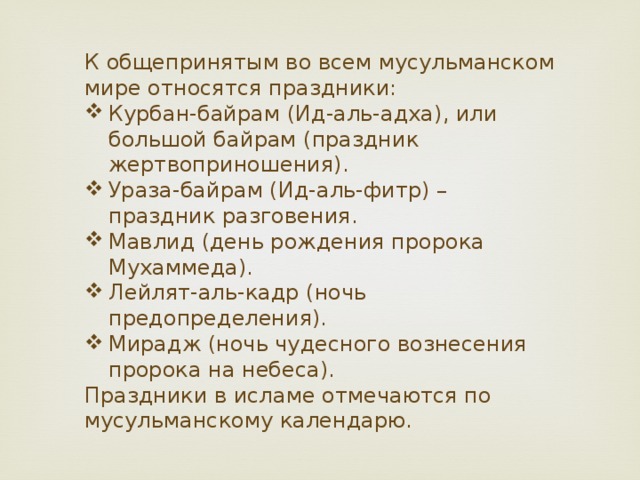 К общепринятым во всем мусульманском мире относятся праздники: Курбан-байрам (Ид-аль-адха), или большой байрам (праздник жертвоприношения). Ураза-байрам (Ид-аль-фитр) – праздник разговения. Мавлид (день рождения пророка Мухаммеда). Лейлят-аль-кадр (ночь предопределения). Мирадж (ночь чудесного вознесения пророка на небеса). Праздники в исламе отмечаются по мусульманскому календарю. 