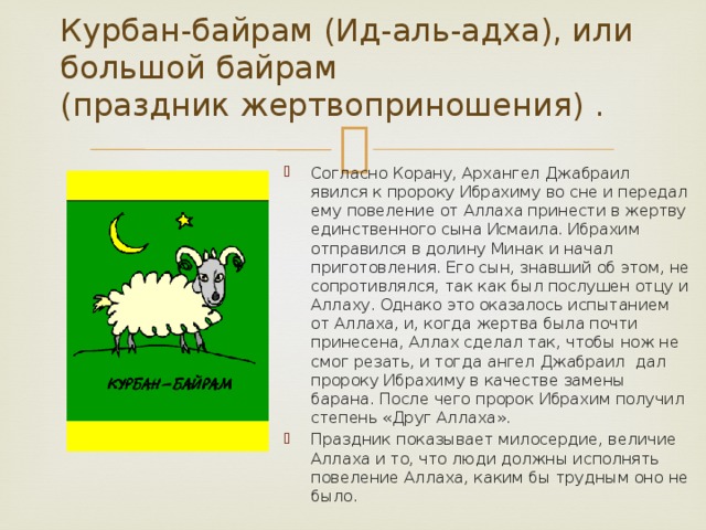 Курбан-байрам (Ид-аль-адха), или большой байрам  (праздник жертвоприношения) .   Согласно Корану, Архангел Джабраил явился к пророку Ибрахиму во сне и передал ему повеление от Аллаха принести в жертву единственного сына Исмаила. Ибрахим отправился в долину Минак и начал приготовления. Его сын, знавший об этом, не сопротивлялся, так как был послушен отцу и Аллаху. Однако это оказалось испытанием от Аллаха, и, когда жертва была почти принесена, Аллах сделал так, чтобы нож не смог резать, и тогда ангел Джабраил дал пророку Ибрахиму в качестве замены барана. После чего пророк Ибрахим получил степень «Друг Аллаха». Праздник показывает милосердие, величие Аллаха и то, что люди должны исполнять повеление Аллаха, каким бы трудным оно не было. 