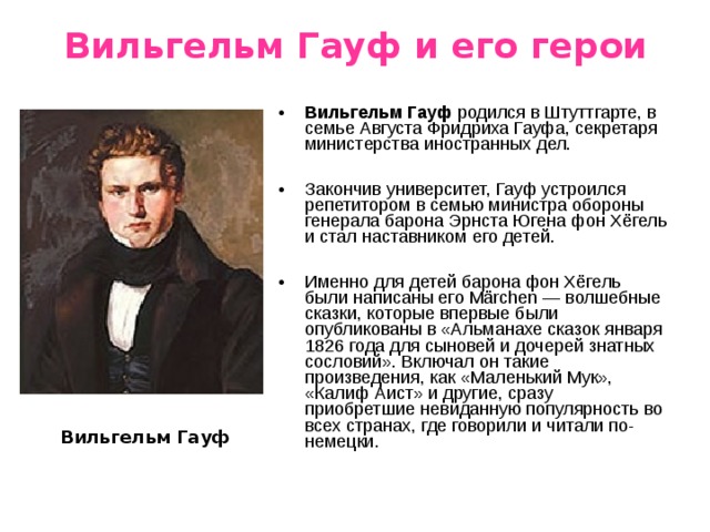 Вильгельм Гауф и его герои Вильгельм Гауф родился в Штуттгарте, в семье Августа Фридриха Гауфа, секретаря министерства иностранных дел.  Закончив университет, Гауф устроился репетитором в семью министра обороны генерала барона Эрнста Югена фон Хёгель и стал наставником его детей.  Именно для детей барона фон Хёгель были написаны его Märchen — волшебные сказки, которые впервые были опубликованы в «Альманахе сказок января 1826 года для сыновей и дочерей знатных сословий». Включал он такие произведения, как «Маленький Мук», «Калиф Аист» и другие, сразу приобретшие невиданную популярность во всех странах, где говорили и читали по-немецки. Вильгельм Гауф 