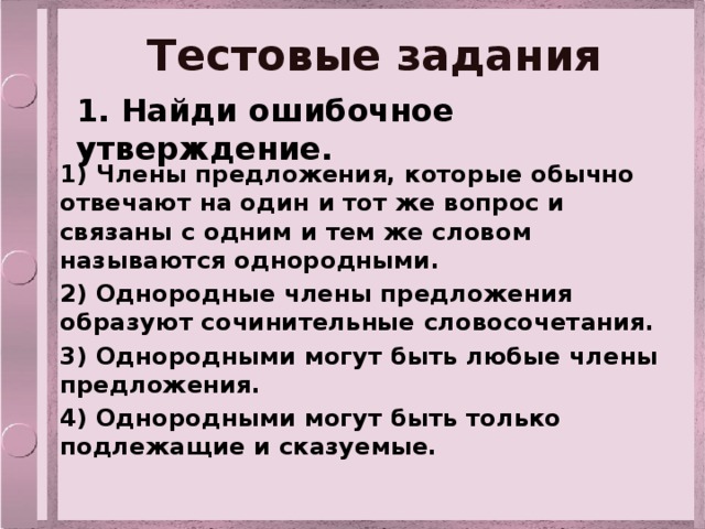 Тестовые задания 1. Найди ошибочное утверждение. 1) Члены предложения, которые обычно отвечают на один и тот же вопрос и связаны с одним и тем же словом называются однородными. 2) Однородные члены предложения образуют сочинительные словосочетания. 3) Однородными могут быть любые члены предложения. 4) Однородными могут быть только подлежащие и сказуемые.  