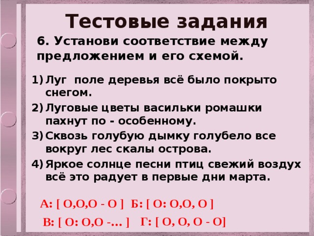 Тестовые задания 6. Установи соответствие между предложением и его схемой. Луг поле деревья всё было покрыто снегом. Луговые цветы васильки ромашки пахнут по - особенному. Сквозь голубую дымку голубело все вокруг лес скалы острова. Яркое солнце песни птиц свежий воздух всё это радует в первые дни марта. А: [ О,О,О - О ] Б: [ О: О,О, О ] Г: [ О, О, О - О] В: [ О: О,О -… ] 