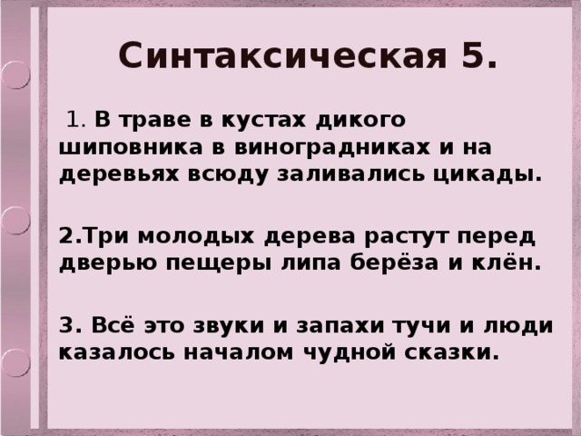 Синтаксическая 5.  1. В траве в кустах дикого шиповника в виноградниках и на деревьях всюду заливались цикады.  2.Три молодых дерева растут перед дверью пещеры липа берёза и клён.  3. Всё это звуки и запахи тучи и люди казалось началом чудной сказки. 