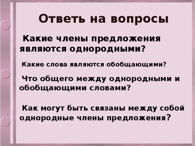 Ответь на вопросы  Какие члены предложения являются однородными?  Какие слова являются обобщающими?  Что общего между однородными и обобщающими словами?  Как могут быть связаны между собой однородные члены предложения ? 