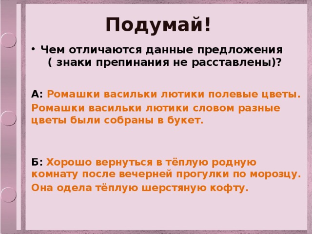 Подумай! Чем отличаются данные предложения ( знаки препинания не расставлены)? А: Ромашки васильки лютики полевые цветы. Ромашки васильки лютики словом разные цветы были собраны в букет.  Б: Хорошо вернуться в тёплую родную комнату после вечерней прогулки по морозцу. Она одела тёплую шерстяную кофту.  