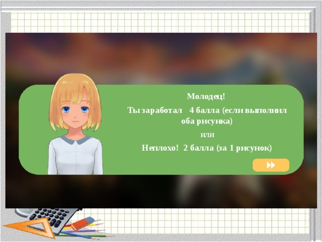 Молодец! Ты заработал 4 балла (если выполнил оба рисунка) или Неплохо! 2 балла (за 1 рисунок) 