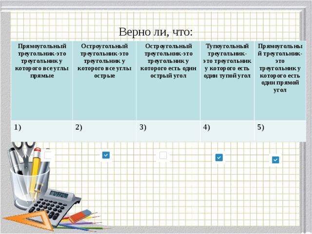 Верно ли, что: Прямоугольный треугольник-это треугольник у которого все углы прямые  1) Остроугольный треугольник-это треугольник у которого все углы острые  2) Остроугольный треугольник-это треугольник у которого есть один острый угол  3) Тупоугольный треугольник-это треугольник у которого есть один тупой угол  Прямоугольный треугольник-это треугольник у которого есть один прямой угол  4) 5) 