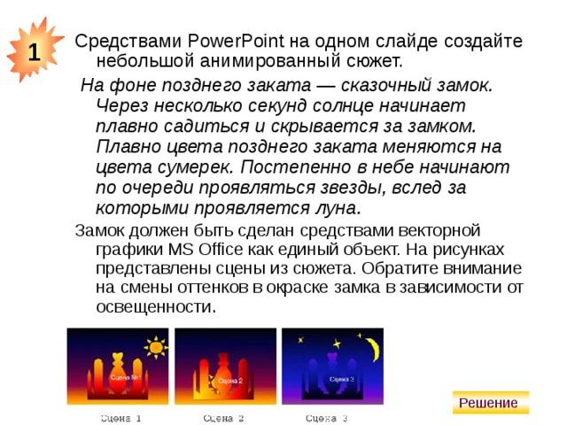 1 Средствами PowerPoint на одном слайде создайте небольшой анимированный сюжет.  На фоне позднего заката — сказочный замок. Через несколько секунд солнце начинает плавно садиться и скрывается за замком. Плавно цвета позднего заката меняются на цвета сумерек. Постепенно в небе начинают по очереди проявляться звезды, вслед за которыми проявляется луна. Замок должен быть сделан средствами векторной графики MS Office как единый объект. На рисунках представлены сцены из сюжета. Обратите внимание на смены оттенков в окраске замка в зависимости от освещенности .  Решение 