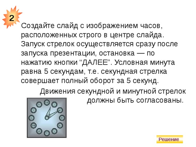 2 Создайте слайд с изображением часов, расположенных строго в центре слайда. Запуск стрелок осуществляется сразу после запуска презентации, остановка — по нажатию кнопки “ДАЛЕЕ”. Условная минута равна 5 секундам, т.е. секундная стрелка совершает полный оборот за 5 секунд. Движения секундной и минутной стрелок должны быть согласованы.  Решение 