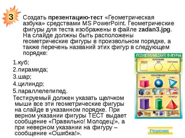 3 Создать презентацию-тест «Геометрическая азбука» средствами MS PowerPoint. Геометрические фигуры для теста изображены в файле zadan3.jpg . На слайде должны быть расположены геометрические фигуры в произвольном порядке, а также перечень названий этих фигур в следующем порядке: куб; пирамида; шар; цилиндр; параллелепипед. Тестируемый должен указать щелчком мыши все эти геометрические фигуры на слайде в указанном порядке. При верном указании фигуры ТЕСТ выдает сообщение «Правильно! Молодец!», а при неверном указании на фигуру – сообщение «Ошибка!». 
