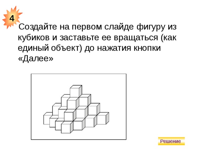 4 Создайте на первом слайде фигуру из кубиков и заставьте ее вращаться (как единый объект) до нажатия кнопки «Далее» Решение 