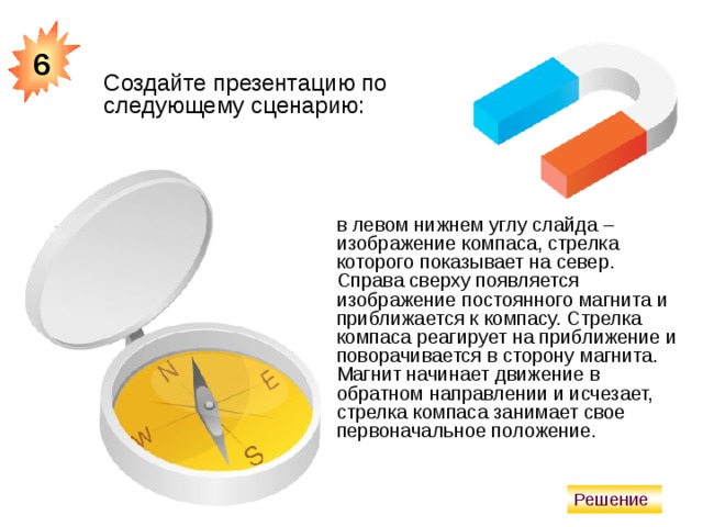6 Создайте презентацию по следующему сценарию: в левом нижнем углу слайда – изображение компаса, стрелка которого показывает на север. Справа сверху появляется изображение постоянного магнита и приближается к компасу. Стрелка компаса реагирует на приближение и поворачивается в сторону магнита. Магнит начинает движение в обратном направлении и исчезает, стрелка компаса занимает свое первоначальное положение. Решение  