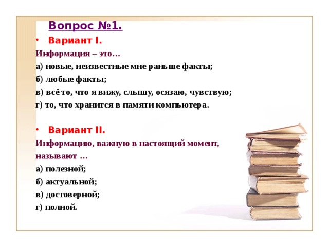 Вопрос №1. Вариант I. Информация – это… а) новые, неизвестные мне раньше факты; б) любые факты; в) всё то, что я вижу, слышу, осязаю, чувствую; г) то, что хранится в памяти компьютера.  Вариант II. Информацию, важную в настоящий момент, называют … а) полезной; б) актуальной; в) достоверной; г) полной.   