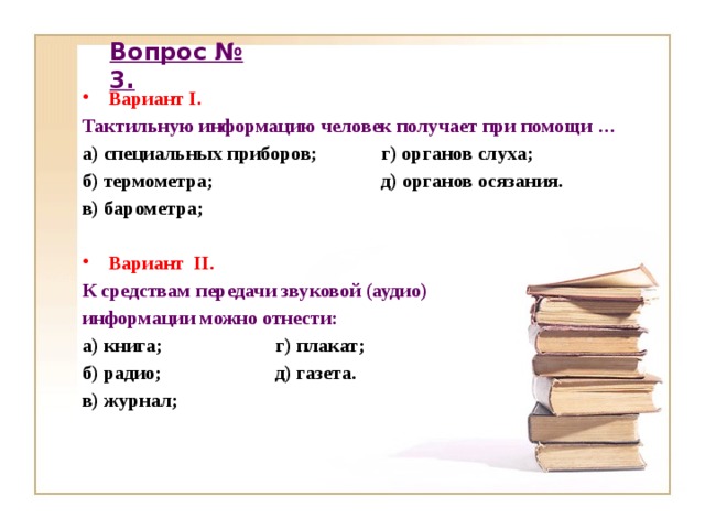 Вопрос № 3. Вариант I. Тактильную информацию человек получает при помощи … а) специальных приборов; г) органов слуха; б) термометра; д) органов осязания. в) барометра;  Вариант II.  К средствам передачи звуковой (аудио) информации можно отнести: а) книга; г) плакат; б) радио; д) газета. в) журнал;    