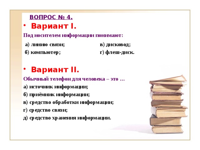 ВОПРОС № 4. Вариант I. Под носителем информации понимают:  а) линию связи; в) дисковод;  б) компьютер; г) флеш-диск.  Вариант II. Обычный телефон для человека – это … а) источник информации; б) приёмник информации; в) средство обработки информации; г) средство связи; д) средство хранения информации.  