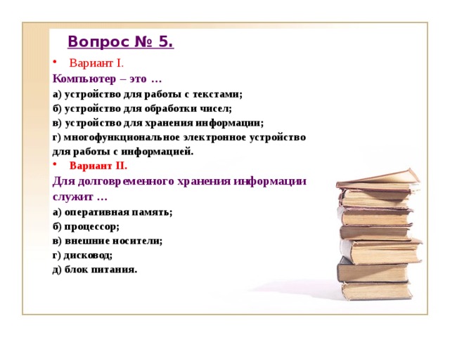 Вопрос № 5. Вариант I. Компьютер – это … а) устройство для работы с текстами; б) устройство для обработки чисел; в) устройство для хранения информации; г) многофункциональное электронное устройство для работы с информацией. Вариант II. Для долговременного хранения информации служит … а) оперативная память; б) процессор; в) внешние носители; г) дисковод; д) блок питания. 