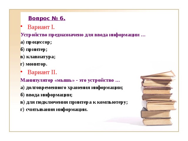 Вопрос № 6. Вариант I. Устройство предназначено для ввода информации … а) процессор; б) принтер; в) клавиатура; г) монитор. Вариант II. Манипулятор «мышь» - это устройство … а) долговременного хранения информации; б) ввода информации; в) для подключения принтера к компьютеру; г) считывания информации. 