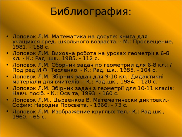 Библиография:   Лоповок Л.М. Математика на досуге: книга для учащихся сред. школьного возраста. - М.: Просвещение, 1981. - 158 с. Лоповок Л.М. Виховна робота на уроках геометрії в 6-8 кл. - К.; Рад. шк., 1985. - 112 с. Лоповок Л.М. Сборник задач по геометрии для 6-8 кл.: / Под ред.И.Ф. Тесленко. - К.: Рад. шк., 1985. - 104 с. Лоповок Л.М. Збірник задач для 9-10 кл.: Дидактичні матеріали для вчителів. - К.: Рад.шк., 1984. - 120 с. Лоповок Л.М. Збірник задач з геометрії для 10-11 класів: Навч. посіб. - К.: Освіта, 1993. - 160 с. Лоповок Л.М., Цървенков В. Математически диктовки.- София: Народна Просвета, - 1966. - 73 с. Лоповок Л.М. Изображение круглых тел.- К.: Рад.шк., 1960. - 65 с.  