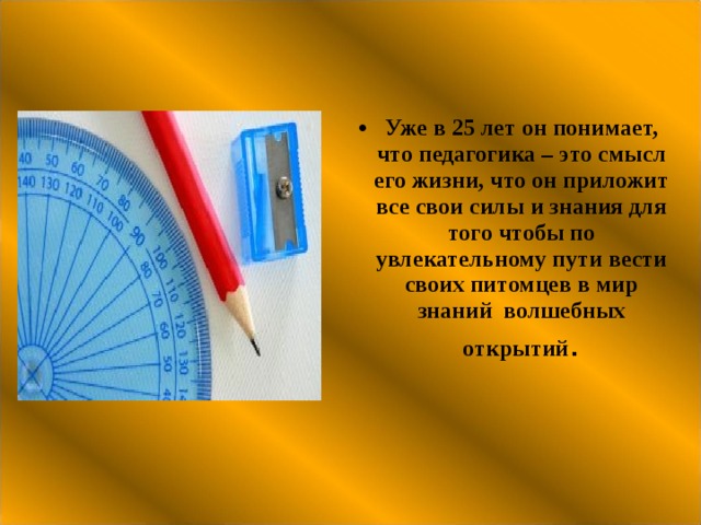 Уже в 25 лет он понимает, что педагогика – это смысл его жизни, что он приложит все свои силы и знания для того чтобы по увлекательному пути вести своих питомцев в мир знаний волшебных открытий . 