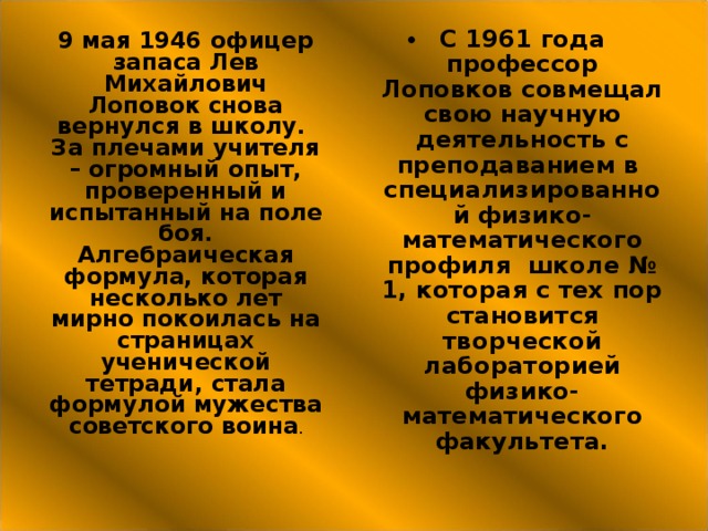 С 1961 года профессор Лоповков совмещал свою научную деятельность с преподаванием в специализированной физико-математического профиля школе № 1, которая с тех пор становится творческой лабораторией физико-математического факультета. 9 мая 1946 офицер запаса Лев Михайлович Лоповок снова вернулся в школу. За плечами учителя – огромный опыт, проверенный и испытанный на поле боя. Алгебраическая формула, которая несколько лет мирно покоилась на страницах ученической тетради, стала формулой мужества советского воина . 