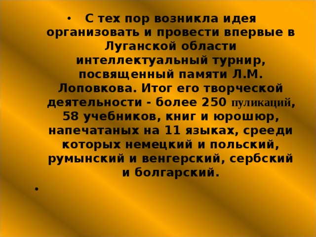 С тех пор возникла идея организовать и провести впервые в Луганской области интеллектуальный турнир, посвященный памяти Л.М. Лоповкова. Итог его творческой деятельности - более 250 пуликаций , 58 учебников, книг и юрошюр, напечатаных на 11 языках, срееди которых немецкий и польский, румынский и венгерский, сербский и болгарский. 