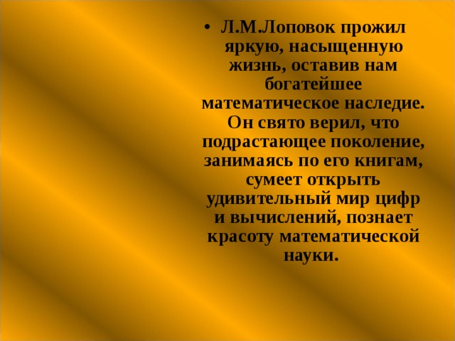 Л.М.Лоповок прожил яркую, насыщенную жизнь, оставив нам богатейшее математическое наследие. Он свято верил, что подрастающее поколение, занимаясь по его книгам, сумеет открыть удивительный мир цифр и вычислений, познает красоту математической науки. 