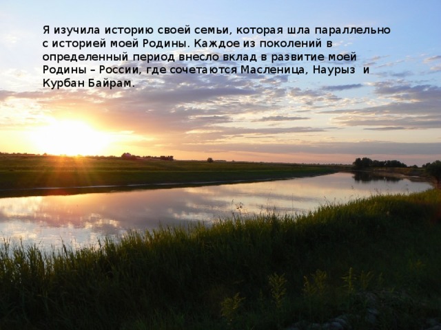 Я изучила историю своей семьи, которая шла параллельно с историей моей Родины. Каждое из поколений в определенный период внесло вклад в развитие моей Родины – России, где сочетаются Масленица, Наурыз и Курбан Байрам. 