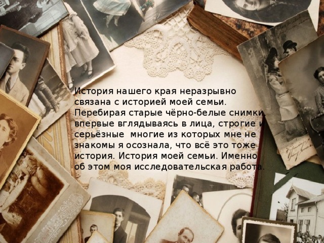 История нашего края неразрывно связана с историей моей семьи. Перебирая старые чёрно-белые снимки, впервые вглядываясь в лица, строгие и серьёзные многие из которых мне не знакомы я осознала, что всё это тоже история. История моей семьи. Именно об этом моя исследовательская работа. 