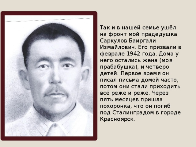 Так и в нашей семье ушёл на фронт мой прадедушка Саркулов Баиргали Измайлович. Его призвали в феврале 1942 года. Дома у него остались жена (моя прабабушка), и четверо детей. Первое время он писал письма домой часто, потом они стали приходить всё реже и реже. Через пять месяцев пришла похоронка, что он погиб под Сталинградом в городе Красноярск. 