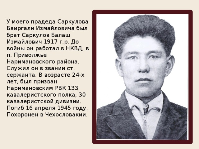 У моего прадеда Саркулова Баиргали Измайловича был брат Саркулов Балаш Измайлович 1917 г.р. До войны он работал в НКВД, в п. Приволжье Наримановского района. Служил он в звании ст. сержанта. В возрасте 24-х лет, был призван Наримановским РВК 133 кавалеристского полка, 30 кавалеристской дивизии. Погиб 16 апреля 1945 году. Похоронен в Чехословакии. 
